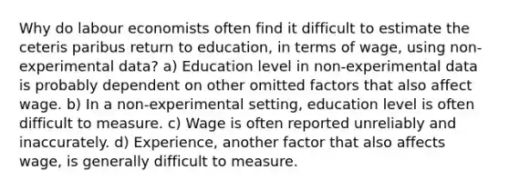 Why do labour economists often find it difficult to estimate the ceteris paribus return to education, in terms of wage, using non-experimental data? a) Education level in non-experimental data is probably dependent on other omitted factors that also affect wage. b) In a non-experimental setting, education level is often difficult to measure. c) Wage is often reported unreliably and inaccurately. d) Experience, another factor that also affects wage, is generally difficult to measure.