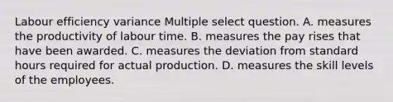 Labour efficiency variance Multiple select question. A. measures the productivity of labour time. B. measures the pay rises that have been awarded. C. measures the deviation from standard hours required for actual production. D. measures the skill levels of the employees.