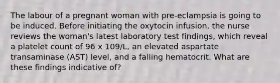 The labour of a pregnant woman with pre-eclampsia is going to be induced. Before initiating the oxytocin infusion, the nurse reviews the woman's latest laboratory test findings, which reveal a platelet count of 96 x 109/L, an elevated aspartate transaminase (AST) level, and a falling hematocrit. What are these findings indicative of?