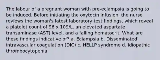 The labour of a pregnant woman with pre-eclampsia is going to be induced. Before initiating the oxytocin infusion, the nurse reviews the woman's latest laboratory test findings, which reveal a platelet count of 96 x 109/L, an elevated aspartate transaminase (AST) level, and a falling hematocrit. What are these findings indicative of? a. Eclampsia b. Disseminated intravascular coagulation (DIC) c. HELLP syndrome d. Idiopathic thrombocytopenia