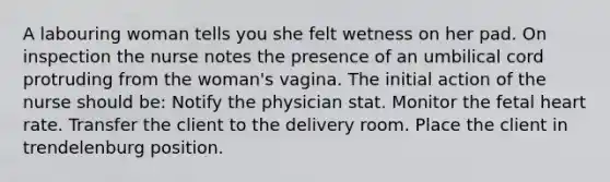 A labouring woman tells you she felt wetness on her pad. On inspection the nurse notes the presence of an umbilical cord protruding from the woman's vagina. The initial action of the nurse should be: Notify the physician stat. Monitor the fetal heart rate. Transfer the client to the delivery room. Place the client in trendelenburg position.