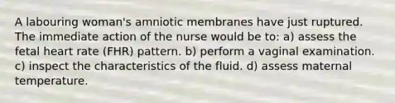 A labouring woman's amniotic membranes have just ruptured. The immediate action of the nurse would be to: a) assess the fetal heart rate (FHR) pattern. b) perform a vaginal examination. c) inspect the characteristics of the fluid. d) assess maternal temperature.