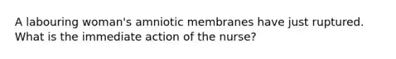 A labouring woman's amniotic membranes have just ruptured. What is the immediate action of the nurse?