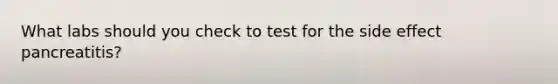 What labs should you check to test for the side effect pancreatitis?