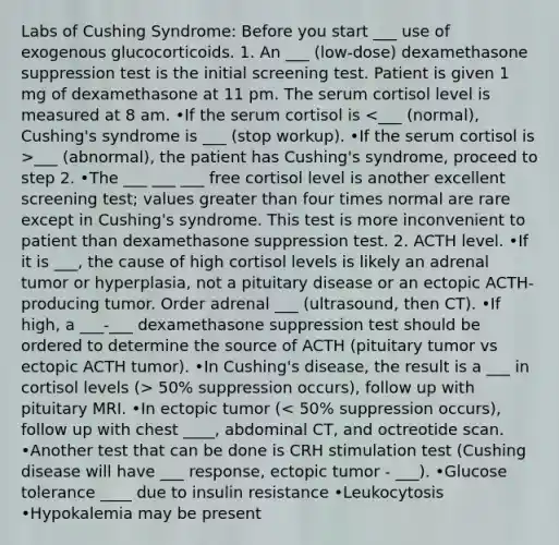 Labs of Cushing Syndrome: Before you start ___ use of exogenous glucocorticoids. 1. An ___ (low-dose) dexamethasone suppression test is the initial screening test. Patient is given 1 mg of dexamethasone at 11 pm. The serum cortisol level is measured at 8 am. •If the serum cortisol is ___ (abnormal), the patient has Cushing's syndrome, proceed to step 2. •The ___ ___ ___ free cortisol level is another excellent screening test; values greater than four times normal are rare except in Cushing's syndrome. This test is more inconvenient to patient than dexamethasone suppression test. 2. ACTH level. •If it is ___, the cause of high cortisol levels is likely an adrenal tumor or hyperplasia, not a pituitary disease or an ectopic ACTH-producing tumor. Order adrenal ___ (ultrasound, then CT). •If high, a ___-___ dexamethasone suppression test should be ordered to determine the source of ACTH (pituitary tumor vs ectopic ACTH tumor). •In Cushing's disease, the result is a ___ in cortisol levels (> 50% suppression occurs), follow up with pituitary MRI. •In ectopic tumor (< 50% suppression occurs), follow up with chest ____, abdominal CT, and octreotide scan. •Another test that can be done is CRH stimulation test (Cushing disease will have ___ response, ectopic tumor - ___). •Glucose tolerance ____ due to insulin resistance •Leukocytosis •Hypokalemia may be present