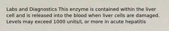 Labs and Diagnostics This enzyme is contained within the liver cell and is released into the blood when liver cells are damaged. Levels may exceed 1000 units/L or more in acute hepatitis