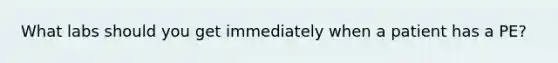What labs should you get immediately when a patient has a PE?