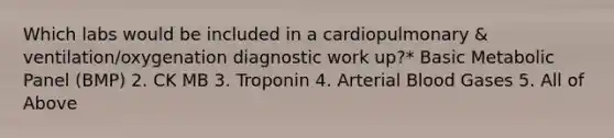 Which labs would be included in a cardiopulmonary & ventilation/oxygenation diagnostic work up?* Basic Metabolic Panel (BMP) 2. CK MB 3. Troponin 4. Arterial Blood Gases 5. All of Above