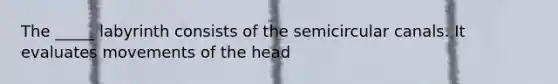 The _____ labyrinth consists of the semicircular canals. It evaluates movements of the head