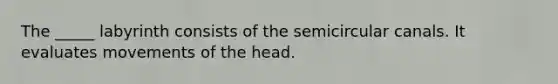 The _____ labyrinth consists of the semicircular canals. It evaluates movements of the head.