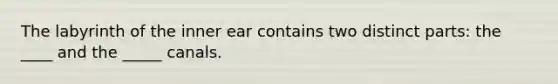 The labyrinth of the inner ear contains two distinct parts: the ____ and the _____ canals.