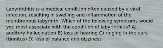 Labyrinthitis is a medical condition often caused by a viral infection, resulting in swelling and inflammation of the membranous labyrinth. Which of the following symptoms would you most associate with the condition of labyrinthitis? A) auditory hallucination B) loss of hearing C) ringing in the ears (tinnitus) D) loss of balance and dizziness