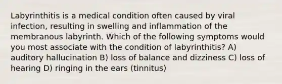 Labyrinthitis is a medical condition often caused by viral infection, resulting in swelling and inflammation of the membranous labyrinth. Which of the following symptoms would you most associate with the condition of labyrinthitis? A) auditory hallucination B) loss of balance and dizziness C) loss of hearing D) ringing in the ears (tinnitus)