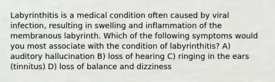 Labyrinthitis is a medical condition often caused by viral infection, resulting in swelling and inflammation of the membranous labyrinth. Which of the following symptoms would you most associate with the condition of labyrinthitis? A) auditory hallucination B) loss of hearing C) ringing in the ears (tinnitus) D) loss of balance and dizziness