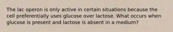 The lac operon is only active in certain situations because the cell preferentially uses glucose over lactose. What occurs when glucose is present and lactose is absent in a medium?