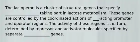 The lac operon is a cluster of structural genes that specify _________________ taking part in lactose metabolism. These genes are controlled by the coordinated actions of ___-acting promoter and operator regions. The activity of these regions is, in turn, determined by repressor and activator molecules specified by separate _____________ genes.