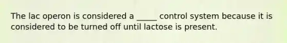 The lac operon is considered a _____ control system because it is considered to be turned off until lactose is present.