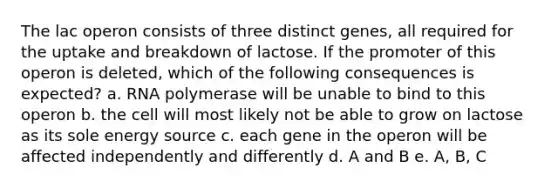 The lac operon consists of three distinct genes, all required for the uptake and breakdown of lactose. If the promoter of this operon is deleted, which of the following consequences is expected? a. RNA polymerase will be unable to bind to this operon b. the cell will most likely not be able to grow on lactose as its sole energy source c. each gene in the operon will be affected independently and differently d. A and B e. A, B, C