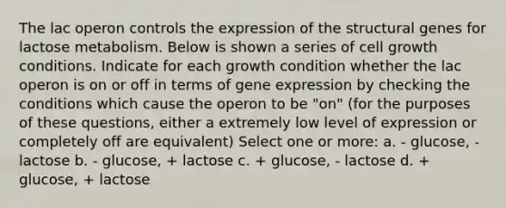 The lac operon controls the expression of the structural genes for lactose metabolism. Below is shown a series of cell growth conditions. Indicate for each growth condition whether the lac operon is on or off in terms of <a href='https://www.questionai.com/knowledge/kFtiqWOIJT-gene-expression' class='anchor-knowledge'>gene expression</a> by checking the conditions which cause the operon to be "on" (for the purposes of these questions, either a extremely low level of expression or completely off are equivalent) Select one or more: a. - glucose, - lactose b. - glucose, + lactose c. + glucose, - lactose d. + glucose, + lactose