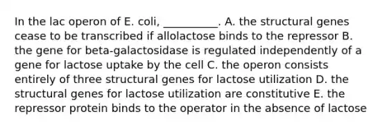 In the lac operon of E. coli, __________. A. the structural genes cease to be transcribed if allolactose binds to the repressor B. the gene for beta-galactosidase is regulated independently of a gene for lactose uptake by the cell C. the operon consists entirely of three structural genes for lactose utilization D. the structural genes for lactose utilization are constitutive E. the repressor protein binds to the operator in the absence of lactose