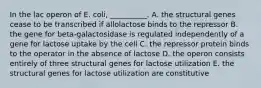 In the lac operon of E. coli, __________. A. the structural genes cease to be transcribed if allolactose binds to the repressor B. the gene for beta-galactosidase is regulated independently of a gene for lactose uptake by the cell C. the repressor protein binds to the operator in the absence of lactose D. the operon consists entirely of three structural genes for lactose utilization E. the structural genes for lactose utilization are constitutive