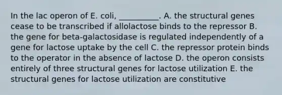 In the lac operon of E. coli, __________. A. the structural genes cease to be transcribed if allolactose binds to the repressor B. the gene for beta-galactosidase is regulated independently of a gene for lactose uptake by the cell C. the repressor protein binds to the operator in the absence of lactose D. the operon consists entirely of three structural genes for lactose utilization E. the structural genes for lactose utilization are constitutive