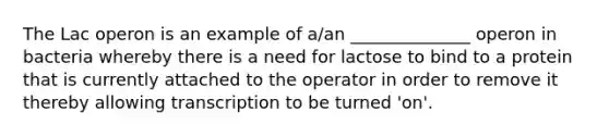 The Lac operon is an example of a/an ______________ operon in bacteria whereby there is a need for lactose to bind to a protein that is currently attached to the operator in order to remove it thereby allowing transcription to be turned 'on'.