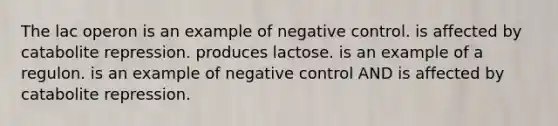 The lac operon is an example of negative control. is affected by catabolite repression. produces lactose. is an example of a regulon. is an example of negative control AND is affected by catabolite repression.