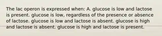 The lac operon is expressed when: A. glucose is low and lactose is present. glucose is low, regardless of the presence or absence of lactose. glucose is low and lactose is absent. glucose is high and lactose is absent. glucose is high and lactose is present.