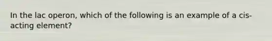 In the lac operon, which of the following is an example of a cis-acting element?