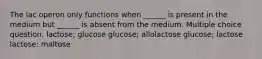 The lac operon only functions when ______ is present in the medium but ______ is absent from the medium. Multiple choice question. lactose; glucose glucose; allolactose glucose; lactose lactose; maltose