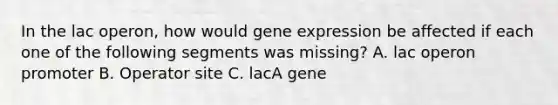 In the lac operon, how would <a href='https://www.questionai.com/knowledge/kFtiqWOIJT-gene-expression' class='anchor-knowledge'>gene expression</a> be affected if each one of the following segments was missing? A. lac operon promoter B. Operator site C. lacA gene