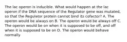 The lac operon is inducible. What would happen at the lac operon if the DNA sequence of the Regulator gene was mutated, so that the Regulator protein cannot bind its cofactor? A. The operon would be always on B. The operon would be always off C. The operon would be on when it is supposed to be off, and off when it is supposed to be on D. The operon would behave normally