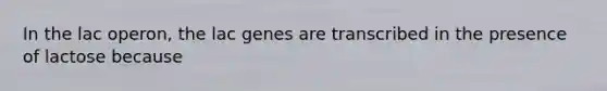 In the <a href='https://www.questionai.com/knowledge/knF726kjuY-lac-operon' class='anchor-knowledge'>lac operon</a>, the lac genes are transcribed in the presence of lactose because