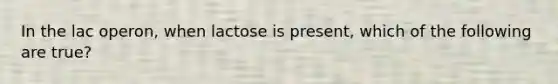 In the lac operon, when lactose is present, which of the following are true?