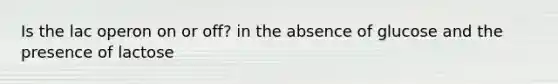Is the lac operon on or off? in the absence of glucose and the presence of lactose