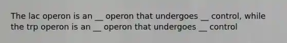 The lac operon is an __ operon that undergoes __ control, while the trp operon is an __ operon that undergoes __ control