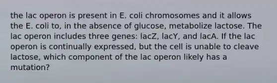 the lac operon is present in E. coli chromosomes and it allows the E. coli to, in the absence of glucose, metabolize lactose. The lac operon includes three genes: lacZ, lacY, and lacA. If the lac operon is continually expressed, but the cell is unable to cleave lactose, which component of the lac operon likely has a mutation?