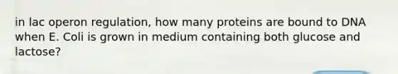 in lac operon regulation, how many proteins are bound to DNA when E. Coli is grown in medium containing both glucose and lactose?