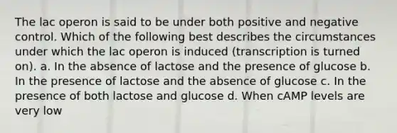 The lac operon is said to be under both positive and negative control. Which of the following best describes the circumstances under which the lac operon is induced (transcription is turned on). a. In the absence of lactose and the presence of glucose b. In the presence of lactose and the absence of glucose c. In the presence of both lactose and glucose d. When cAMP levels are very low