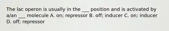 The lac operon is usually in the ___ position and is activated by a/an ___ molecule A. on; repressor B. off; inducer C. on; inducer D. off; repressor