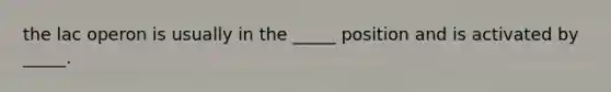 the lac operon is usually in the _____ position and is activated by _____.