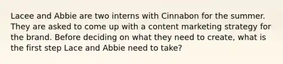 Lacee and Abbie are two interns with Cinnabon for the summer. They are asked to come up with a content marketing strategy for the brand. Before deciding on what they need to create, what is the first step Lace and Abbie need to take?