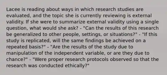 Lacee is reading about ways in which research studies are evaluated, and the topic she is currently reviewing is external validity. If she were to summarize external validity using a single question, what would she ask? - "Can the results of this research be generalized to other people, settings, or situations?" - "If this study is replicated, will the same findings be achieved on a repeated basis?" - "Are the results of the study due to manipulation of the independent variable, or are they due to chance?" - "Were proper research protocols observed so that the research was conducted ethically?"