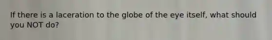 If there is a laceration to the globe of the eye itself, what should you NOT do?