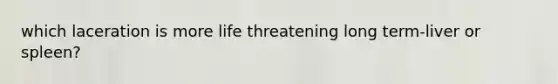 which laceration is more life threatening long term-liver or spleen?