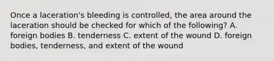 Once a laceration's bleeding is controlled, the area around the laceration should be checked for which of the following? A. foreign bodies B. tenderness C. extent of the wound D. foreign bodies, tenderness, and extent of the wound