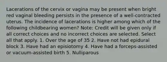 Lacerations of the cervix or vagina may be present when bright red vaginal bleeding persists in the presence of a well-contracted uterus. The incidence of lacerations is higher among which of the following childbearing women? Note: Credit will be given only if all correct choices and no incorrect choices are selected. Select all that apply. 1. Over the age of 35 2. Have not had epidural block 3. Have had an episiotomy 4. Have had a forceps-assisted or vacuum-assisted birth 5. Nulliparous