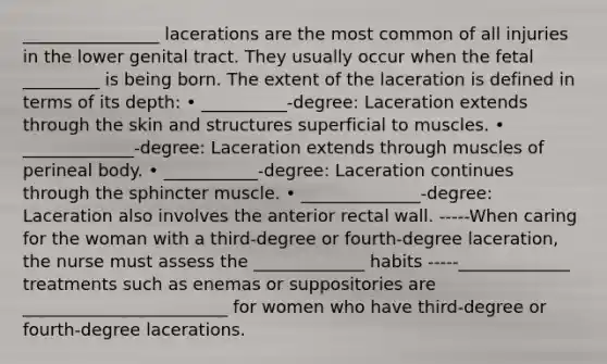 ________________ lacerations are the most common of all injuries in the lower genital tract. They usually occur when the fetal _________ is being born. The extent of the laceration is defined in terms of its depth: • __________-degree: Laceration extends through the skin and structures superficial to muscles. • _____________-degree: Laceration extends through muscles of perineal body. • ___________-degree: Laceration continues through the sphincter muscle. • ______________-degree: Laceration also involves the anterior rectal wall. -----When caring for the woman with a third-degree or fourth-degree laceration, the nurse must assess the _____________ habits -----_____________ treatments such as enemas or suppositories are ________________________ for women who have third-degree or fourth-degree lacerations.