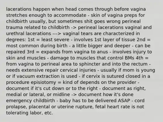 lacerations happen when head comes through before vagina stretches enough to accommodate - skin of vagina preps for childbirth usually, but sometimes shit goes wrong perineal trauma related to childbirth -> perineal lacerations vaginal and urethral lacerations ---> vaginal tears are characterized in degrees: 1st = least severe - involves 1st layer of tissue 2nd = most common during birth - a little bigger and deeper - can be repaired 3rd = expands from vagina to anus - involves injury to skin and muscles - damage to muscles that control BMs 4th = from vagina to perineal area to sphincter and into the rectum - needs extensive repair cervical injuries - usually if mom is young or if vacuum extraction is used - if cervix is sutured closed in a procedure episiotomy = kind of depends on the provider - document if it's cut down or to the right - document as right, medial or lateral, or midline -> document how it's done emergency childbirth - baby has to be delivered ASAP - cord prolapse, placental or uterine rupture, fetal heart rate is not tolerating labor, etc.